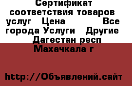 Сертификат соответствия товаров, услуг › Цена ­ 4 000 - Все города Услуги » Другие   . Дагестан респ.,Махачкала г.